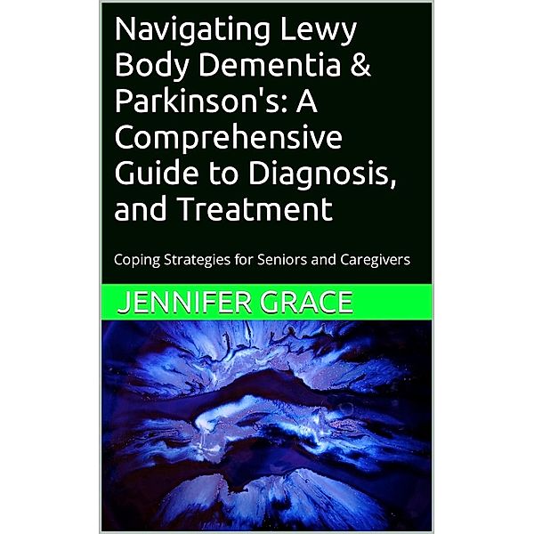 Navigating Lewy Body Dementia and Parkinson's Disease, A Comprehensive Guide from Diagnosis to Treatment, Jennifer Grace
