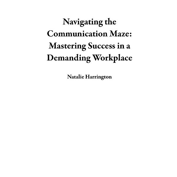 Navigating the Communication Maze: Mastering Success in a Demanding Workplace, Natalie Harrington