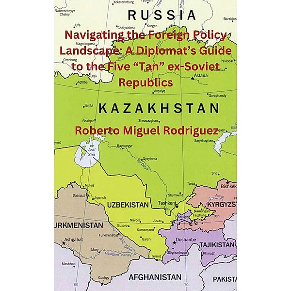 Navigating the Foreign Policy Landscape: A Diplomat's Guide to the Five Tan ex-Soviet Republics, Roberto Miguel Rodriguez