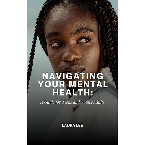 Navigating Your Mental Health: A Guide for Teens and Young Adults, Laura Lee