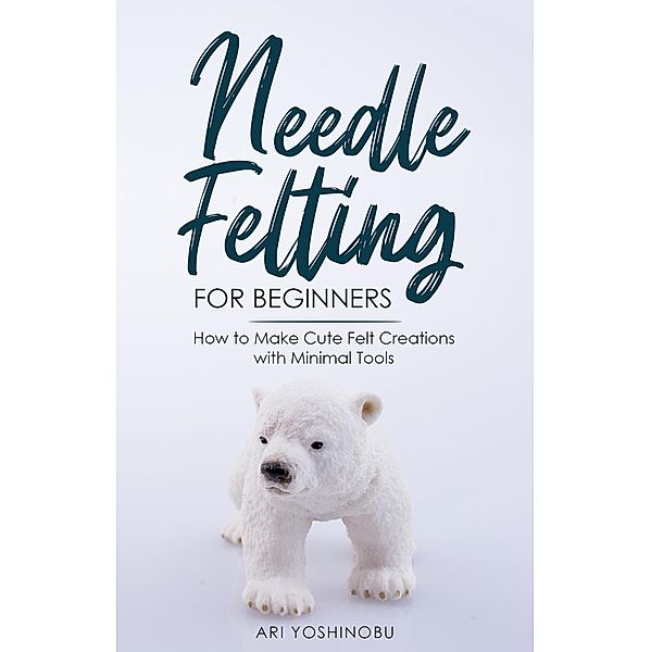 Needle Felting for Beginners: How to Make Cute Felt Creations with Minimal Tools, Ari Yoshinobu