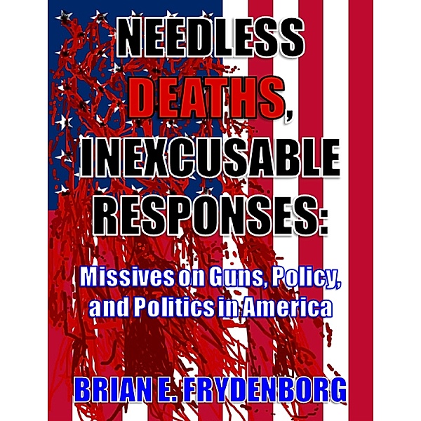 Needless Deaths, Inexcusable Responses: Missives On Guns, Policy, and Politics In America, Brian Frydenborg
