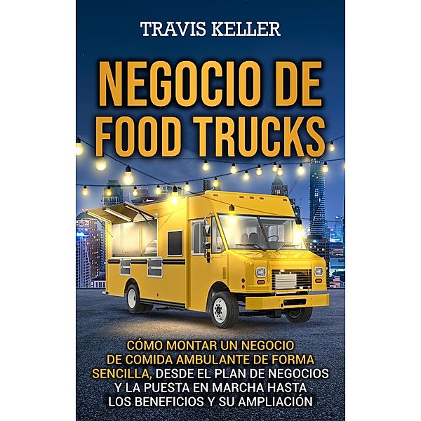 Negocio de food trucks: Cómo montar un negocio de comida ambulante de forma sencilla, desde el plan de negocios y la puesta en marcha hasta los beneficios y su ampliación, Travis Keller