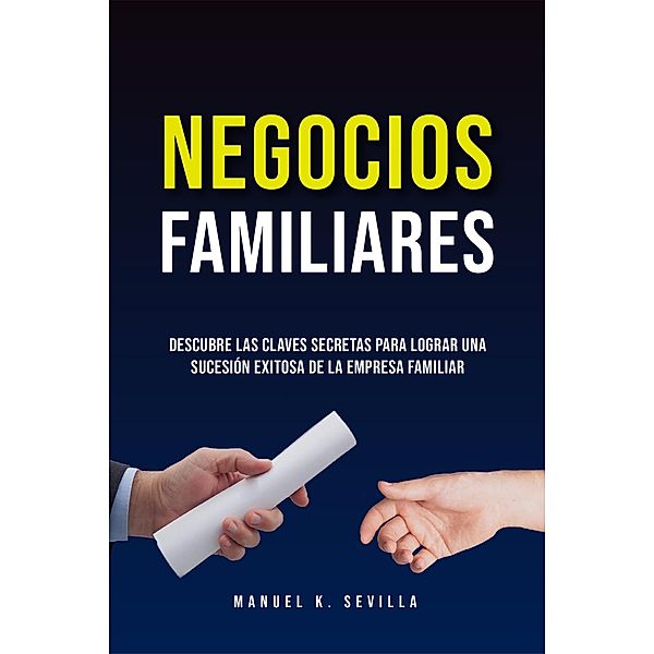 Negocios Familiares. Descubre Las Claves Secretas Para Lograr Una Sucesión Exitosa De La Empresa Familiar, Manuel K. Sevilla