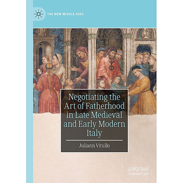 Negotiating the Art of Fatherhood in Late Medieval and Early Modern Italy, Juliann Vitullo