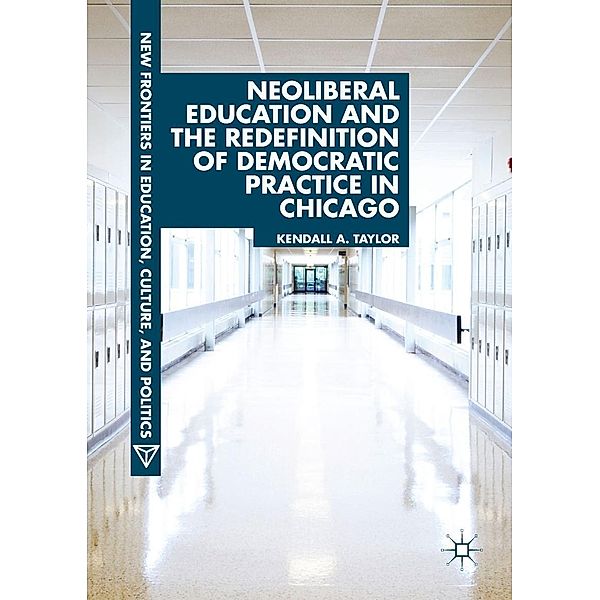 Neoliberal Education and the Redefinition of Democratic Practice in Chicago / New Frontiers in Education, Culture, and Politics, Kendall A. Taylor