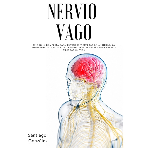 Nervio Vago: Una guía completa para entender y superar la ansiedad, la depresión, el trauma, la inflamación, el estrés emocional y mejorar su vida, Santiago González