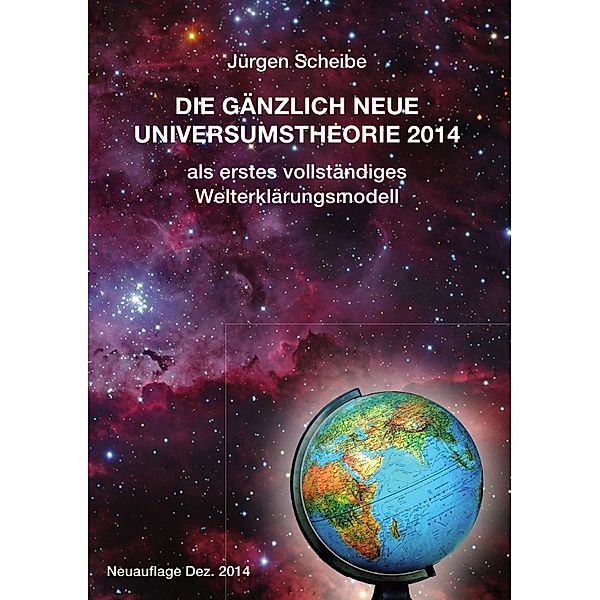 Neuauflage: Die gänzlich neue Universumstheorie 2014 als erstes vollständiges Welterklärungsmodell, Jürgen Scheibe