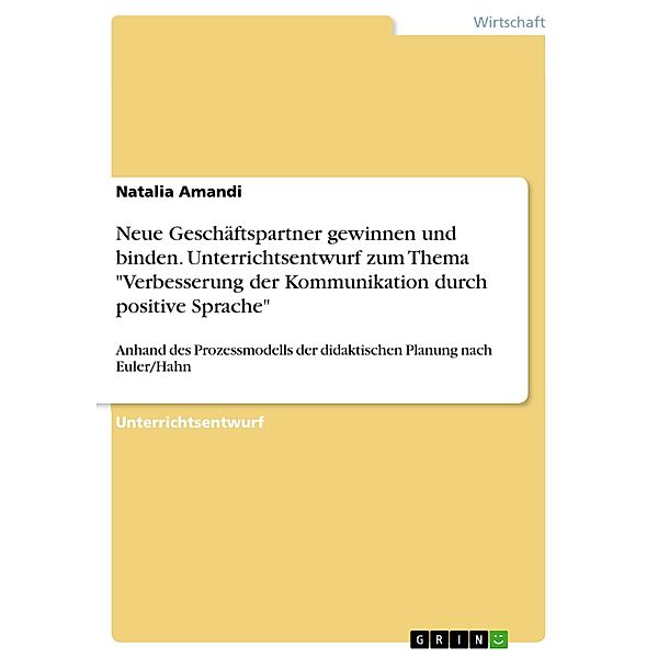 Neue Geschäftspartner gewinnen und binden - Wir verstehen uns (nicht)? Wie sichere und verbessere ich meine Kommunikationsfähigkeit? Wie sichere und verbessere ich die Kommunikationsfähigkeit meiner Mitarbeiter? Unterrichtsentwurf anhand des Prozessmodels der didaktischen Planung nach Euler/Hahn zum Thema: Verbesserung der Kommunikation auf der Beziehungsebene durch das Anwenden positiver Sprache im Rahmen des o.g. Themenkomplexes, Natalia Amandi