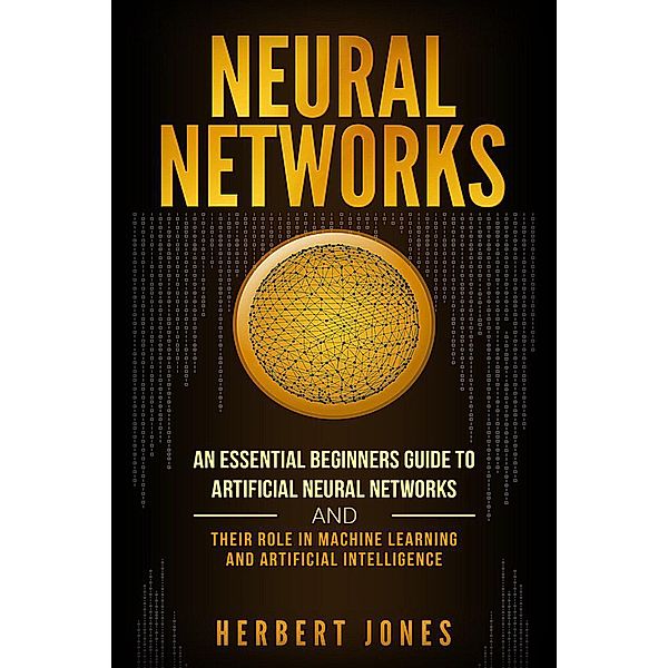 Neural Networks: An Essential Beginners Guide to Artificial Neural Networks and their Role in Machine Learning and Artificial Intelligence, Herbert Jones