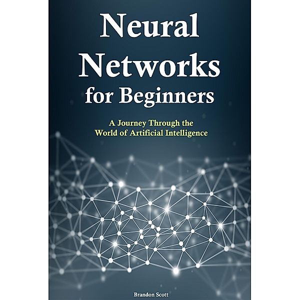 Neural Networks for Beginners: A Journey Through the World of Artificial Intelligence, Brandon Scott