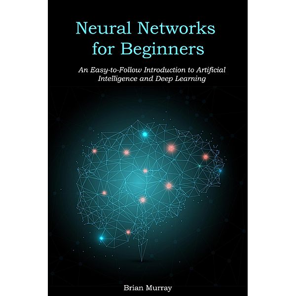 Neural Networks for Beginners: An Easy-to-Follow Introduction to Artificial Intelligence and Deep Learning, Brian Murray