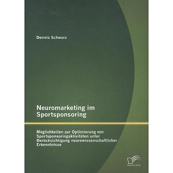 Neuromarketing im Sportsponsoring: Möglichkeiten zur Optimierung von Sportsponsoringaktivitäten unter Berücksichtigung n, Dennis Schwarz