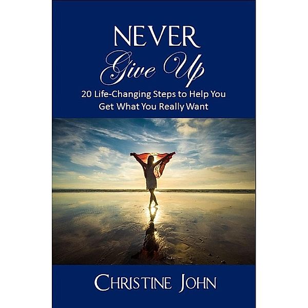 Never Give Up: 20 Life-Changing Steps to Help You Get What You Really Want, Christine John