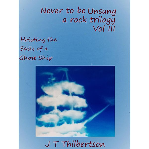 Never to be Unsung, a rock trilogy, Volume 3, Hoisting the Sails of a Ghost Ship / Never to be Unsung, a rock trilogy, Jt Thilbertson