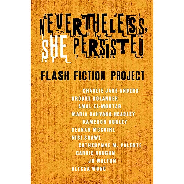 Nevertheless She Persisted: Flash Fiction Project / Tor Books, Charlie Jane Anders, Jo Walton, Alyssa Wong, Brooke Bolander, Amal El-Mohtar, Maria Dahvana Headley, Kameron Hurley, Seanan McGuire, Nisi Shawl, Catherynne M. Valente, Carrie Vaughn