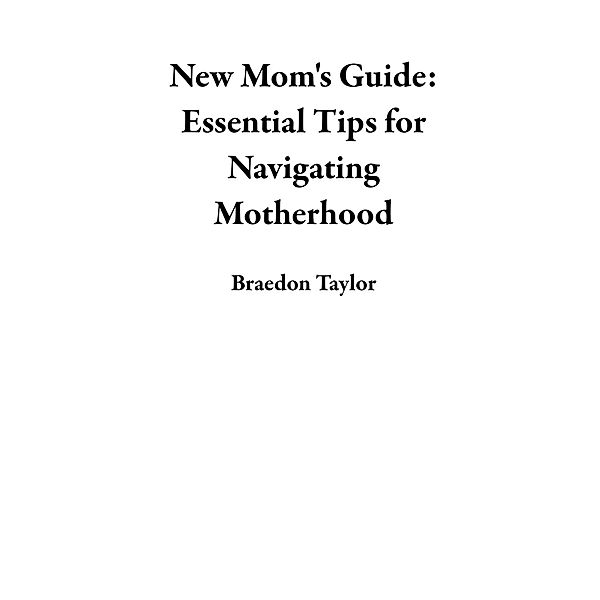 New Mom's Guide: Essential Tips for Navigating Motherhood, Braedon Taylor