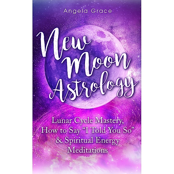 New Moon Astrology: Lunar Cycle Mastery, How to Say I Told You So, & Spiritual Energy Meditations, Angela Grace