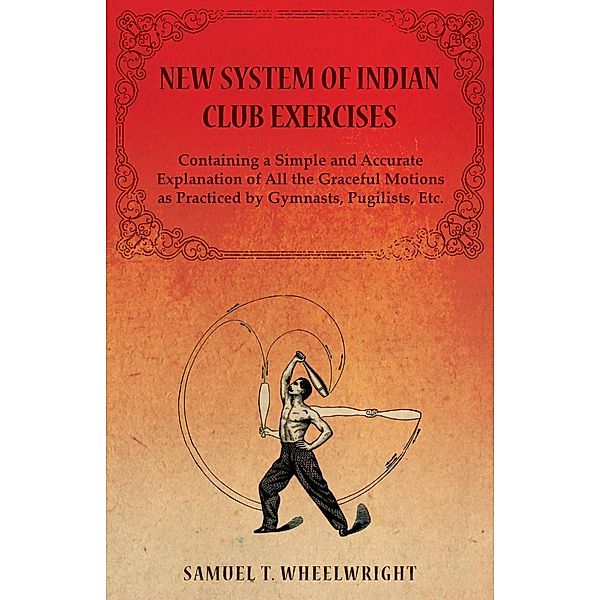 New System of Indian Club Exercises - Containing a Simple and Accurate Explanation of All the Graceful Motions as Practiced by Gymnasts, Pugilists, Etc., Samuel T. Wheelwright