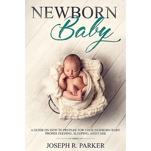 Newborn Baby: A Guide on how to Prepare for your Newborn Baby. Proper Feeding, Sleeping, and Care (A+ Parenting) / A+ Parenting, Joseph R. Parker