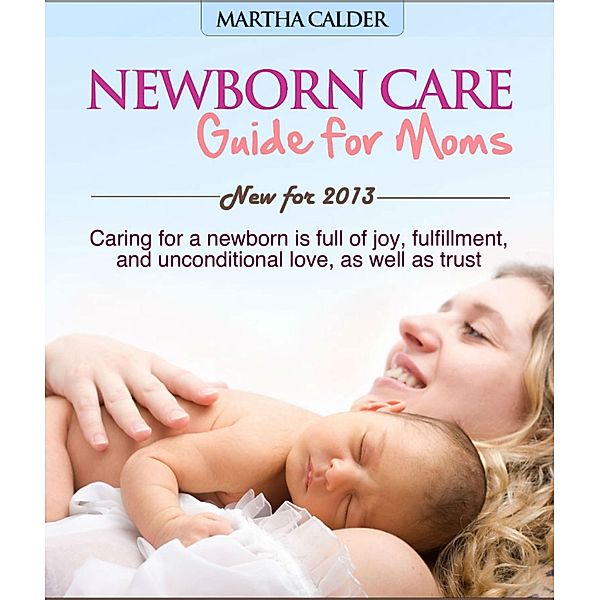 Newborn Care Guide for Moms New For 2013 Caring For A Newborn Is Full Of Joy, Fulfillment, And Unconditional Love, As Well As Trust, Martha Calder