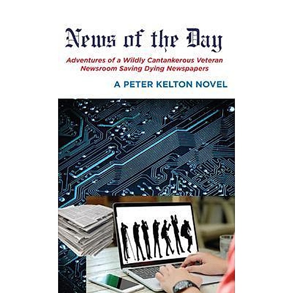 News of the Day Adventures of a Wildly Cantankerous Veteran Newsroom Saving Dying Newspapers, Peter Kelton