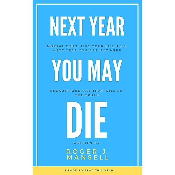 Next Year You May Die. Mortal Echo: Live Your Life As If Next Year You Are Not Here Because One Day, That Will Be The Truth, Roger J. Mansell