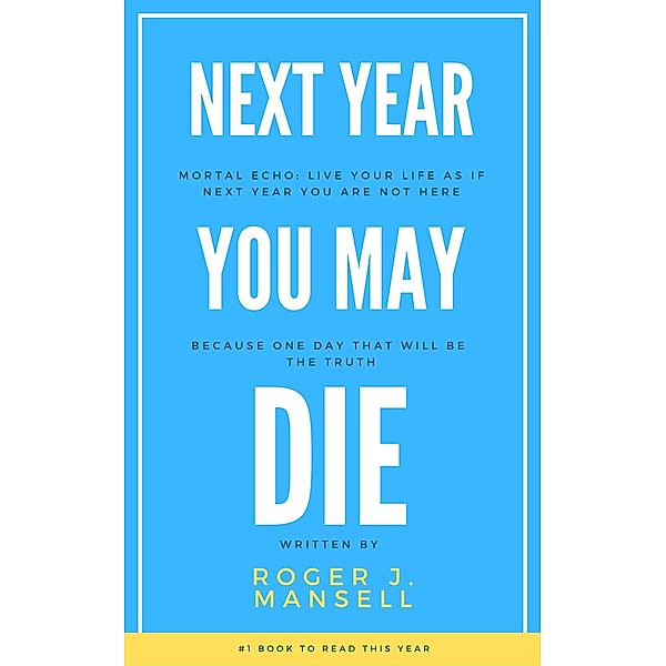 Next Year You May Die. Mortal Echo: Live Your Life As If Next Year You Are Not Here Because One Day, That Will Be The Truth, Roger J. Mansell