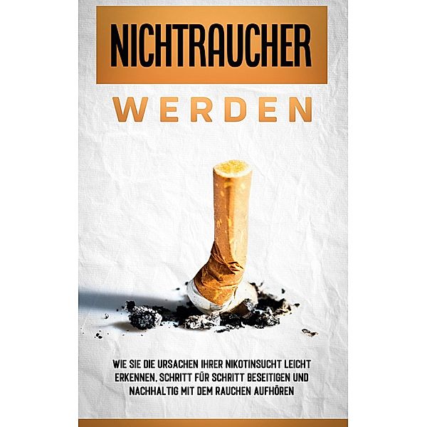 Nichtraucher werden: Wie Sie die Ursachen Ihrer Nikotinsucht leicht erkennen, Schritt für Schritt beseitigen und nachhaltig mit dem Rauchen aufhören, Armin Schober