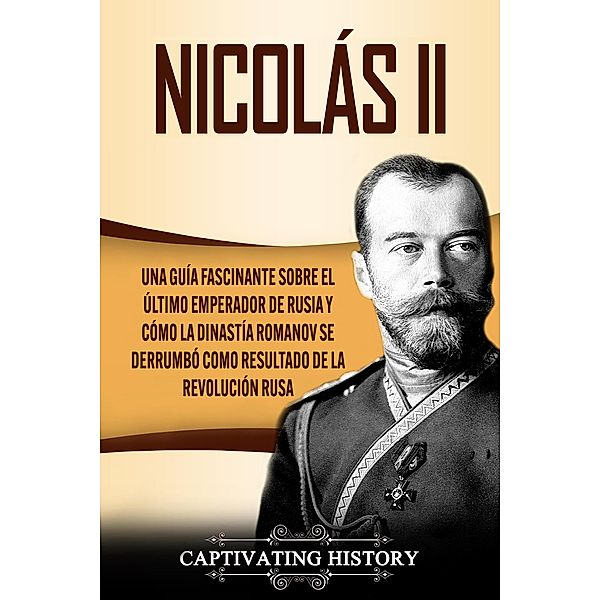 Nicolás II: Una guía fascinante sobre el último emperador de Rusia y cómo la dinastía Romanov se derrumbó como resultado de la revolución rusa, Captivating History