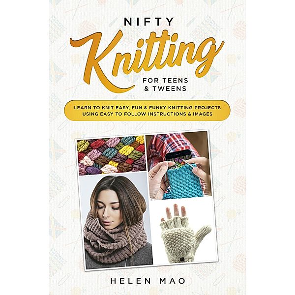 Nifty Knitting for Teens & Tweens Learn to Knit Easy, Fun, and Funky Knitting Projects Using Easy to Follow Instructions & Images, Helen Mao