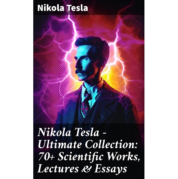 Nikola Tesla - Ultimate Collection: 70+ Scientific Works, Lectures & Essays, Nikola Tesla