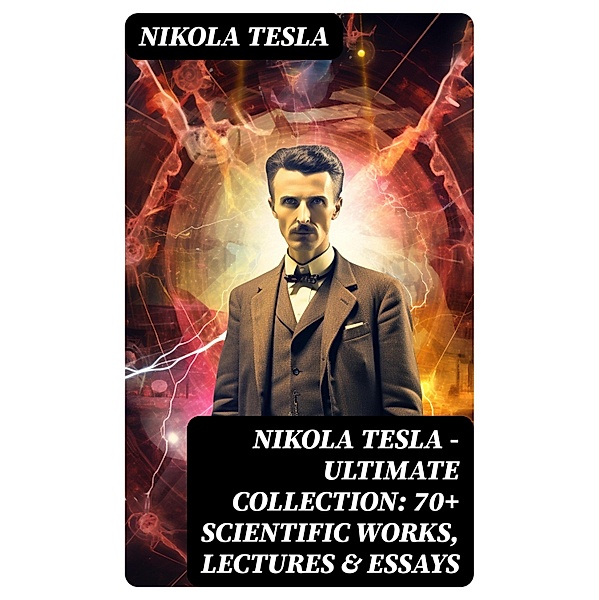 Nikola Tesla - Ultimate Collection: 70+ Scientific Works, Lectures & Essays, Nikola Tesla