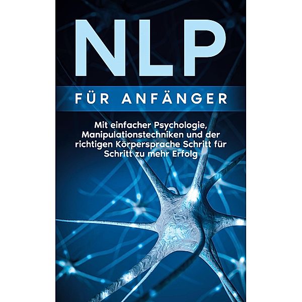 NLP für Anfänger: Mit einfacher Psychologie, Manipulationstechniken und der richtigen Körpersprache Schritt für Schritt zu mehr Erfolg, Boris Lehmann