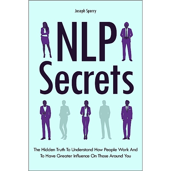 NLP Secrets: The Hidden Truth To Understand How People Work And To Have Greater Influence On Those Around You, Joseph Sperry