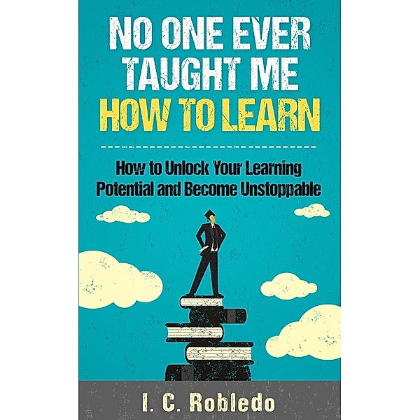 No One Ever Taught Me How to Learn: How to Unlock Your Learning Potential and Become Unstoppable (Master Your Mind, Revolutionize Your Life, #4) / Master Your Mind, Revolutionize Your Life, I. C. Robledo