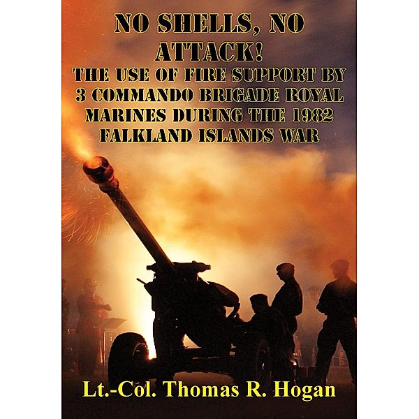 No Shells, No Attack! - The Use Of Fire Support By 3 Commando Brigade Royal Marines During The 1982 Falkland Islands War, Lieutenant Colonel Thomas R. Hogan