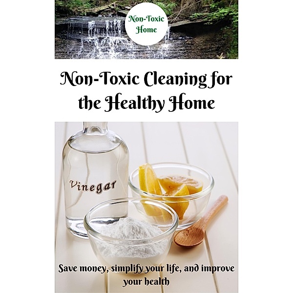 Non-Toxic Cleaning for the Healthy Home: Save Money, Simplify Your Life, and Improve Your Health (Non-Toxic Home, #2) / Non-Toxic Home, Non-Toxic Home