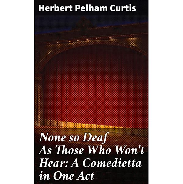 None so Deaf As Those Who Won't Hear: A Comedietta in One Act, Herbert Pelham Curtis