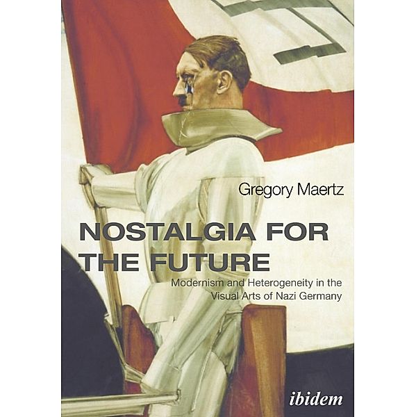 Nostalgia for the Future: Modernism and Heterogeneity in the Visual Arts of Nazi Germany, Gregory Maertz