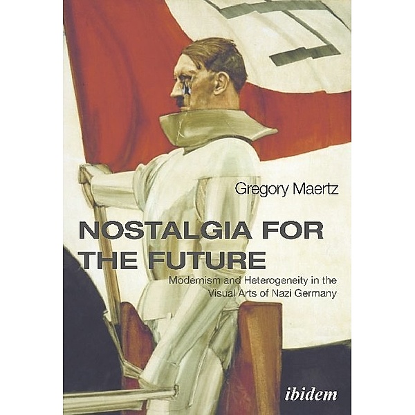 Nostalgia for the Future - Modernism and Heterogeneity in the Visual Arts of Nazi Germany, Gregory Maertz