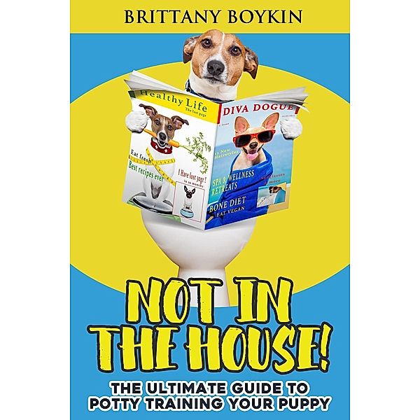 Not in the House!: The Ultimate Guide to Potty Training Your Puppy, Brittany Boykin