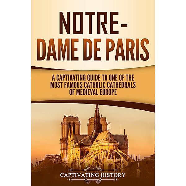 Notre-Dame de Paris: A Captivating Guide to One of the Most Famous Catholic Cathedrals of Medieval Europe, Captivating History