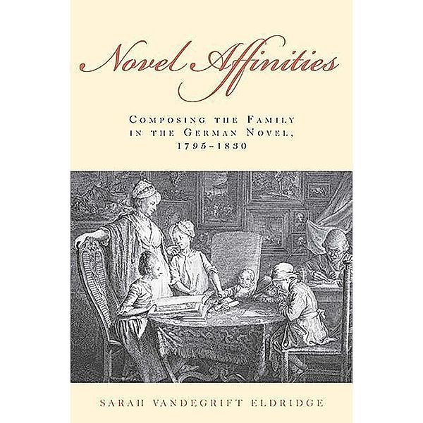 Novel Affinities: Composing the Family in the German Novel, 1795-1830, Sarah Vandegrift Eldridge
