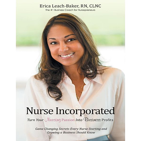 Nurse Incorporated: Turn Your Nursing Passion Into Business Profits: Game Changing Secrets Every Nurse Starting and Growing a Business Should Know, Rn Leach-Baker