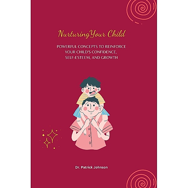 Nurturing Your Child - Powerful Concepts to Reinforce Your Child's Confidence, Self-esteem, and Growth, Patrick Johnson