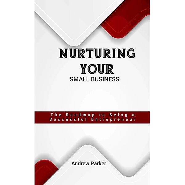 Nurturing Your Small Business: The Roadmap to Being a Successful Entrepreneur, Andrew Parker