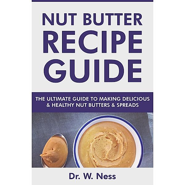 Nut Butter Recipe Guide: The Ultimate Guide to Making Delicious & Healthy Nut Butters & Spreads, W. Ness