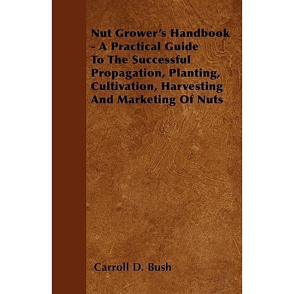 Nut Grower's Handbook - A Practical Guide To The Successful Propagation, Planting, Cultivation, Harvesting And Marketing Of Nuts, Carroll D. Bush