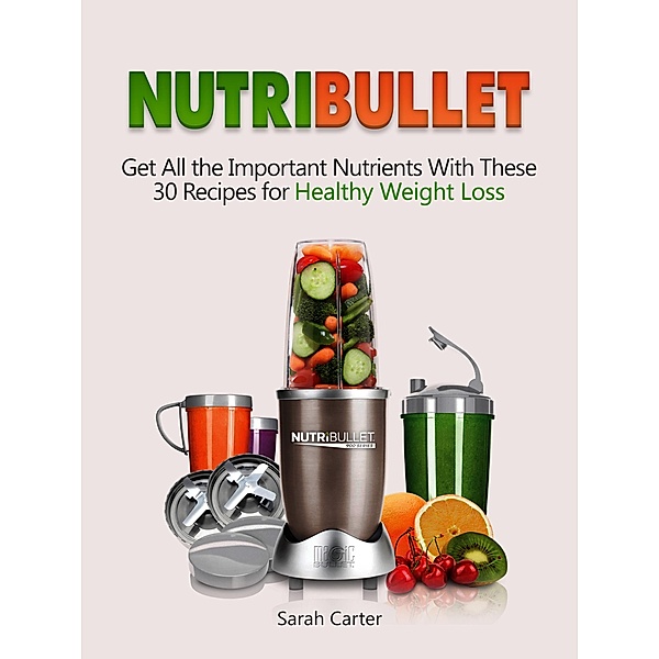 Nutribullet: Get All the Important Nutrients With These 30 Recipes for Healthy Weight Loss, Sarah Carter